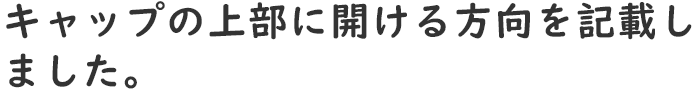 キャップの上部に開ける方向を記載しました