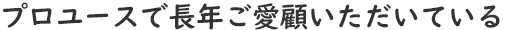 プロユースで長年ご愛顧いただいている