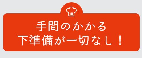 手間のかかる下準備が一切なし！